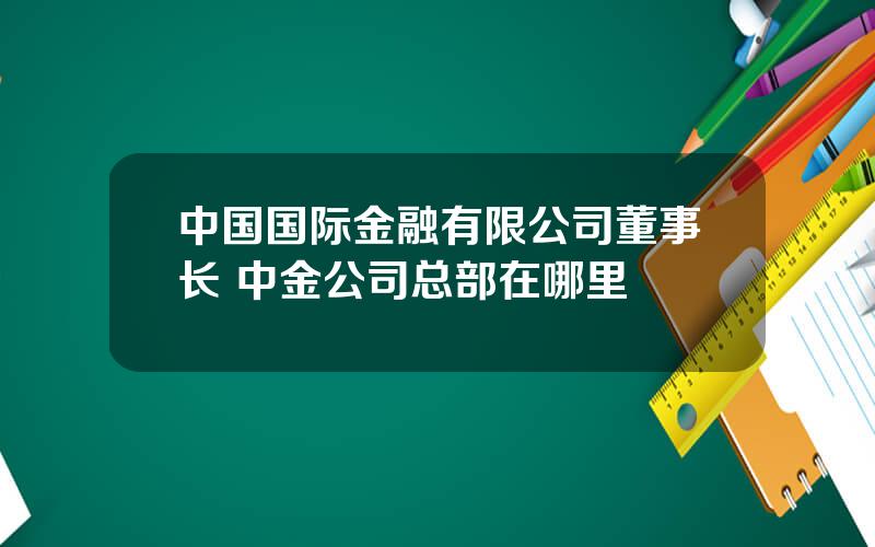 中国国际金融有限公司董事长 中金公司总部在哪里